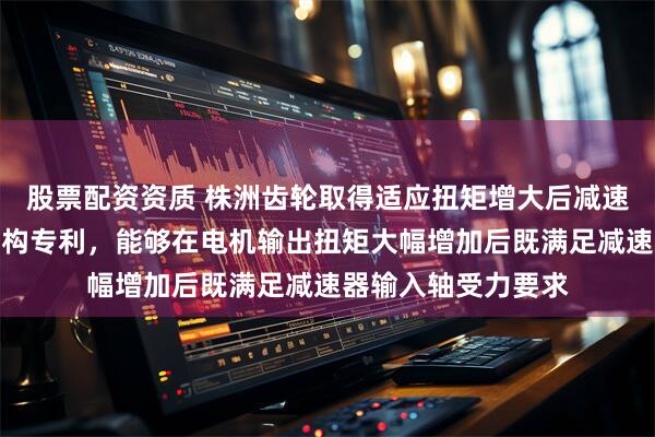 股票配资资质 株洲齿轮取得适应扭矩增大后减速器输入轴的轴承结构专利，能够在电机输出扭矩大幅增加后既满足减速器输入轴受力要求