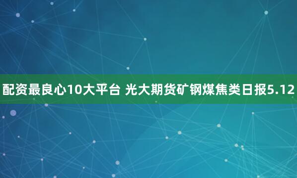 配资最良心10大平台 光大期货矿钢煤焦类日报5.12