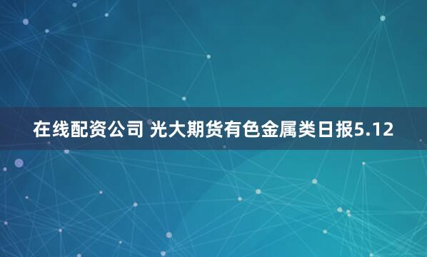 在线配资公司 光大期货有色金属类日报5.12