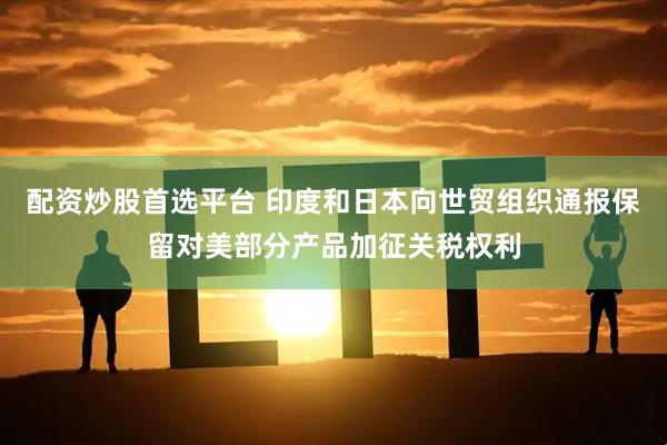 配资炒股首选平台 印度和日本向世贸组织通报保留对美部分产品加征关税权利