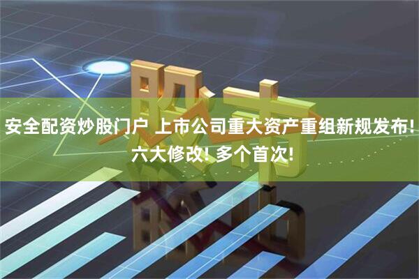 安全配资炒股门户 上市公司重大资产重组新规发布! 六大修改! 多个首次!