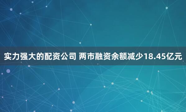 实力强大的配资公司 两市融资余额减少18.45亿元