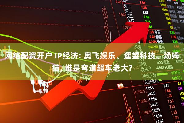 网络配资开户 IP经济: 奥飞娱乐、遥望科技、汤姆猫, 谁是弯道超车老大?