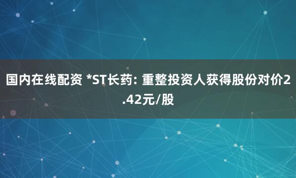 国内在线配资 *ST长药: 重整投资人获得股份对价2.42元/股