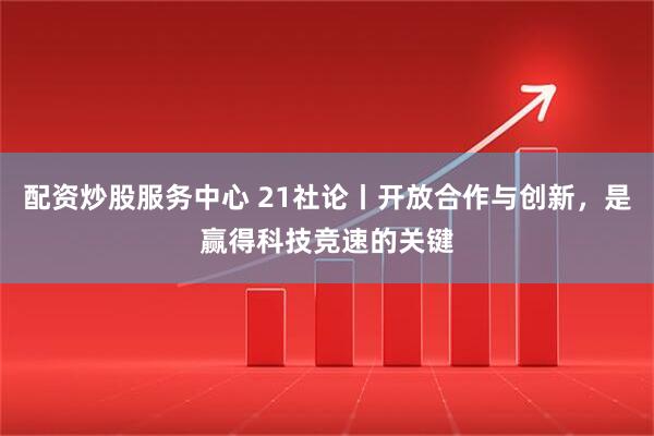 配资炒股服务中心 21社论丨开放合作与创新，是赢得科技竞速的关键