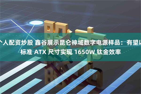 个人配资炒股 鑫谷展示昆仑神域数字电源样品：有望以标准 ATX 尺寸实现 1650W 钛金效率