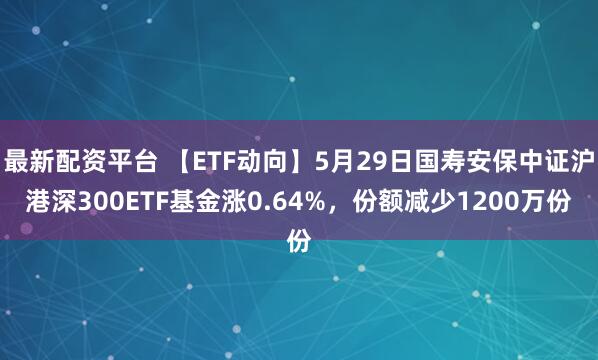 最新配资平台 【ETF动向】5月29日国寿安保中证沪港深300ETF基金涨0.64%，份额减少1200万份