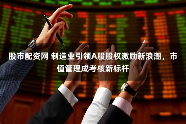股市配资网 制造业引领A股股权激励新浪潮，市值管理成考核新标杆