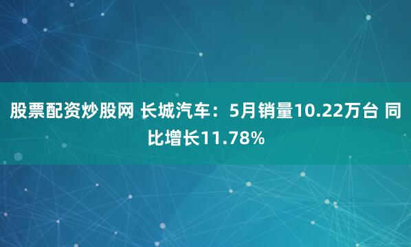 股票配资炒股网 长城汽车：5月销量10.22万台 同比增长11.78%