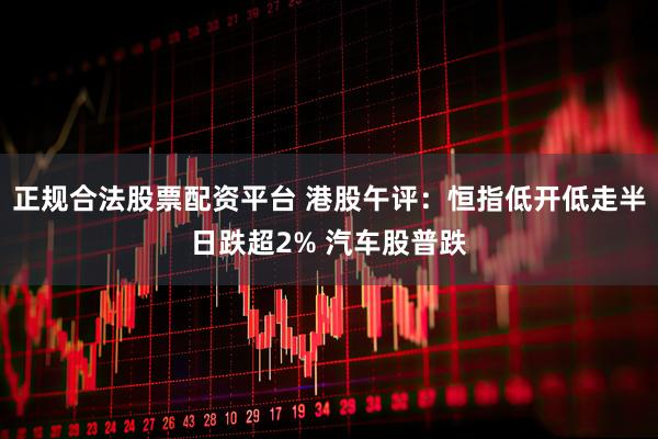 正规合法股票配资平台 港股午评：恒指低开低走半日跌超2% 汽车股普跌