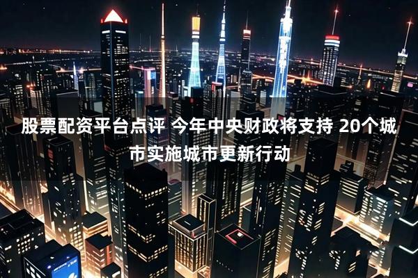 股票配资平台点评 今年中央财政将支持 20个城市实施城市更新行动