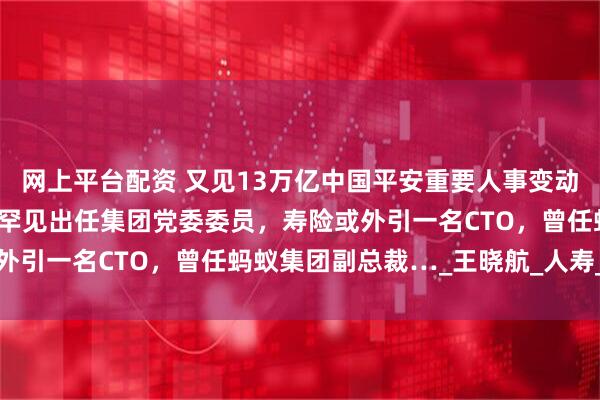 网上平台配资 又见13万亿中国平安重要人事变动：70后产险董事长龙泉罕见出任集团党委委员，寿险或外引一名CTO，曾任蚂蚁集团副总裁…_王晓航_人寿_首席