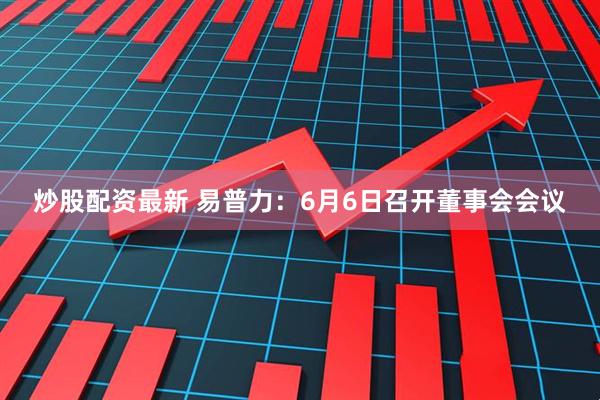 炒股配资最新 易普力：6月6日召开董事会会议