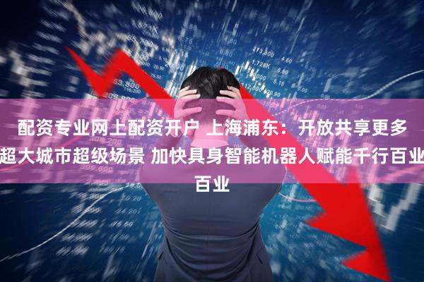 配资专业网上配资开户 上海浦东：开放共享更多超大城市超级场景 加快具身智能机器人赋能千行百业