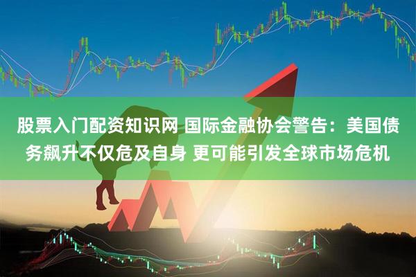 股票入门配资知识网 国际金融协会警告：美国债务飙升不仅危及自身 更可能引发全球市场危机