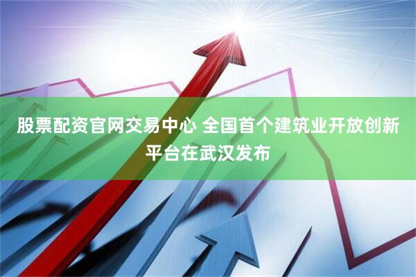 股票配资官网交易中心 全国首个建筑业开放创新平台在武汉发布