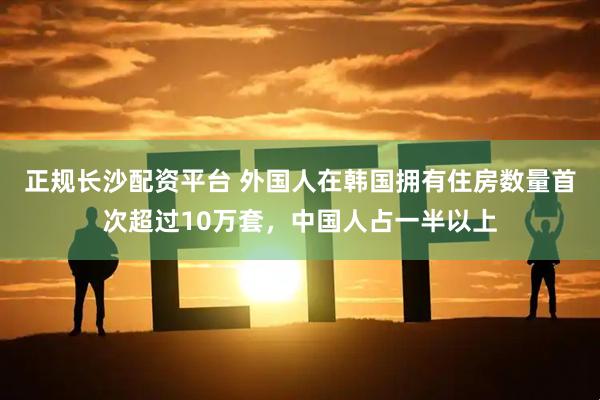 正规长沙配资平台 外国人在韩国拥有住房数量首次超过10万套，中国人占一半以上