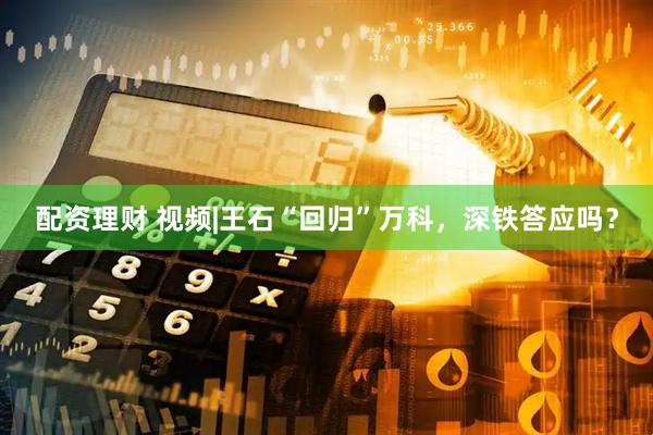 配资理财 视频|王石“回归”万科，深铁答应吗？