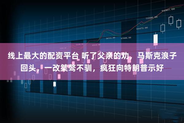 线上最大的配资平台 听了父亲的劝，马斯克浪子回头，一改桀骜不驯，疯狂向特朗普示好