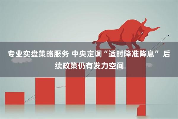 专业实盘策略服务 中央定调“适时降准降息” 后续政策仍有发力空间