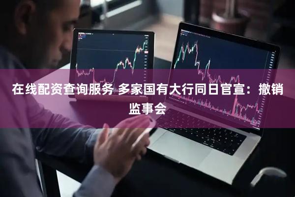 在线配资查询服务 多家国有大行同日官宣：撤销监事会