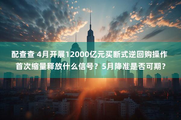 配查查 4月开展12000亿元买断式逆回购操作 首次缩量释放什么信号？5月降准是否可期？