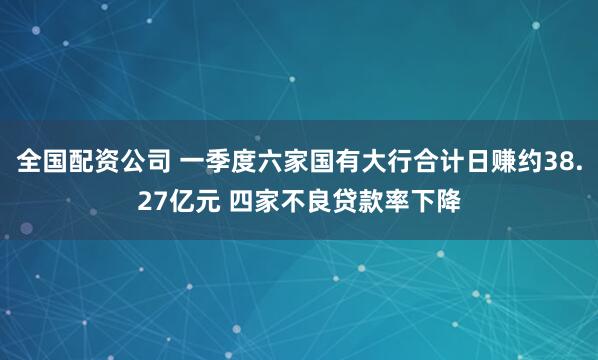 全国配资公司 一季度六家国有大行合计日赚约38.27亿元 四家不良贷款率下降