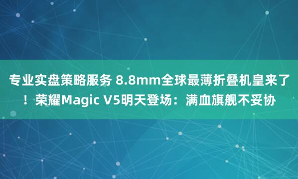 专业实盘策略服务 8.8mm全球最薄折叠机皇来了！荣耀Magic V5明天登场：满血旗舰不妥协