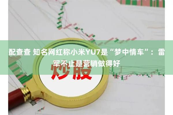 配查查 知名网红称小米YU7是“梦中情车”：雷军不止是营销做得好