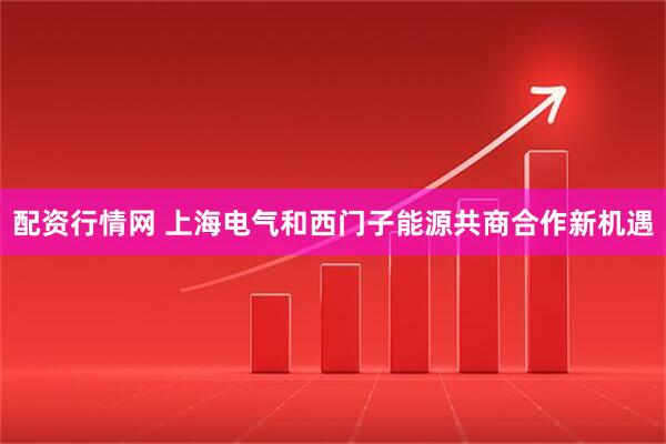 配资行情网 上海电气和西门子能源共商合作新机遇