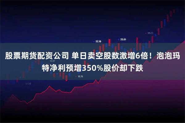 股票期货配资公司 单日卖空股数激增6倍！泡泡玛特净利预增350%股价却下跌