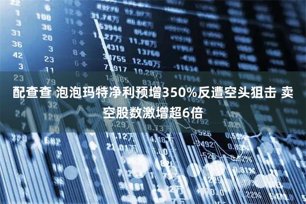 配查查 泡泡玛特净利预增350%反遭空头狙击 卖空股数激增超6倍