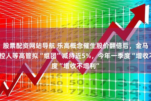 股票配资网站导航 乐高概念催生股价翻倍后，金马游乐实控人等高管拟“组团”减持近5%，今年一季度“增收不增利”