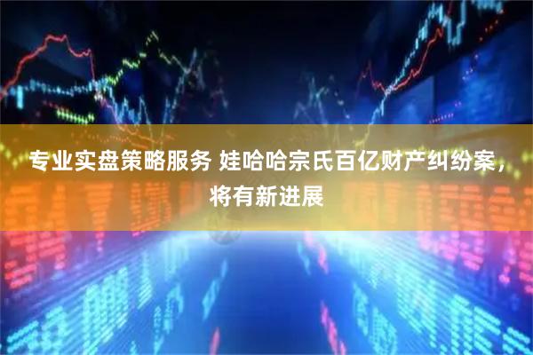 专业实盘策略服务 娃哈哈宗氏百亿财产纠纷案，将有新进展