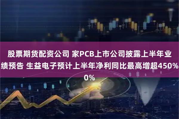 股票期货配资公司 家PCB上市公司披露上半年业绩预告 生益电子预计上半年净利同比最高增超450%