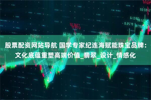 股票配资网站导航 国学专家纪连海赋能珠宝品牌：文化底蕴重塑高端价值_翡翠_设计_情感化