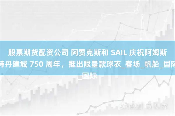 股票期货配资公司 阿贾克斯和 SAIL 庆祝阿姆斯特丹建城 750 周年，推出限量款球衣_客场_帆船_国际