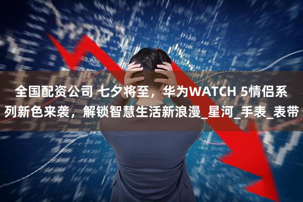 全国配资公司 七夕将至，华为WATCH 5情侣系列新色来袭，解锁智慧生活新浪漫_星河_手表_表带